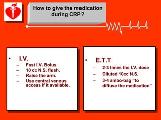 How to give the medication
                     during CRP?




•       I.V.                        •       E.T.T
    –     Fast I.V. Bolus.
                                        –     2-3 times the I.V. dose
    –     10 cc N.S. flush.
    –     Raise the arm.                –     Diluted 10cc N.S.
    –     Use central venous            –     3-4 ambo-bag “to
          access if it available.             diffuse the medication”
 