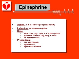 Epinephrine


•   Action :   α & β – adrenergic agonist activity

•   Indication:   all Pulseless rhythms.
•   Dose:
      •   initial dose 1mg ( 10mL of 1:10 000 solution )
      •   Additional doses of 1mg every 3- 5 min
      •   No maximum dose.
•   Precautions:
      •   PVC with digitalis.
      •   Hypertension
      •   Myocardial ischemia
 