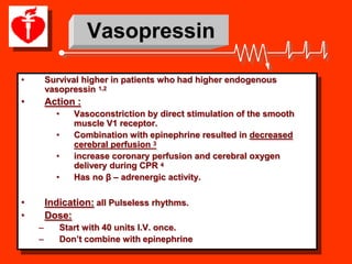 Vasopressin

•       Survival higher in patients who had higher endogenous
        vasopressin 1,2
•       Action :
          •   Vasoconstriction by direct stimulation of the smooth
              muscle V1 receptor.
          •   Combination with epinephrine resulted in decreased
              cerebral perfusion 3
          •   increase coronary perfusion and cerebral oxygen
              delivery during CPR 4
          •   Has no β – adrenergic activity.

•       Indication: all Pulseless rhythms.
•       Dose:
    –      Start with 40 units I.V. once.
    –      Don’t combine with epinephrine
 