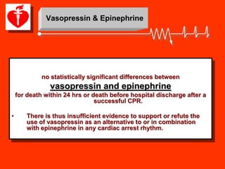 Vasopressin & Epinephrine




             no statistically significant differences between
                vasopressin and epinephrine
    for death within 24 hrs or death before hospital discharge after a
                                successful CPR.

•      There is thus insufficient evidence to support or refute the
       use of vasopressin as an alternative to or in combination
       with epinephrine in any cardiac arrest rhythm.
 