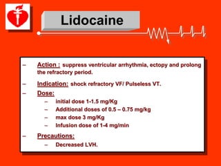 Lidocaine


–   Action : suppress ventricular arrhythmia, ectopy and prolong
    the refractory period.

–   Indication: shock refractory VF/ Pulseless VT.
–   Dose:
      –     initial dose 1-1.5 mg/Kg
      –     Additional doses of 0.5 – 0.75 mg/kg
      –     max dose 3 mg/Kg
      –     Infusion dose of 1-4 mg/min
–   Precautions:
      –     Decreased LVH.
 