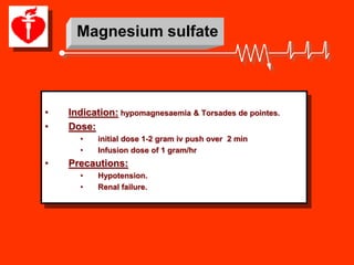 Magnesium sulfate




•   Indication: hypomagnesaemia & Torsades de pointes.
•   Dose:
      •   initial dose 1-2 gram iv push over 2 min
      •   Infusion dose of 1 gram/hr
•   Precautions:
      •   Hypotension.
      •   Renal failure.
 
