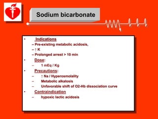Sodium bicarbonate


•       Indications
    – Pre-existing metabolic acidosis,
    –↑K
    – Prolonged arrest > 10 min
•       Dose:
    –      1 mEq / Kg
•       Precautions:
    –      ↑ Na / Hyperosmolality
    –      Metabolic alkalosis
    –      Unfavorable shift of O2-Hb dissociation curve
•       Contraindication
    –      hypoxic lactic acidosis
 