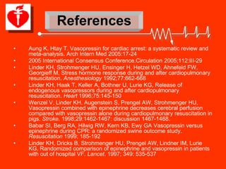 References
•   Aung K, Htay T. Vasopressin for cardiac arrest: a systematic review and
    meta-analysis. Arch Intern Med 2005:17-24
•   2005 International Consensus Conference.Circulation 2005;112:III-29
•   Linder KH, Strohmenger HU, Ensinger H, Hetzel WD, Ahnefeld FW,
    Georgieff M, Stress hormone response during and after cardiopulmonary
    resuscitation. Anesthesiology 1992;77:662-668
•   Linder KH, Haak T, Keller A, Bothner U, Lurie KG, Release of
    endogenous vasopressors during and after cardiopulmonary
    resuscitation. Heart 1996;75:145-150
•   Wenzel V, Linder KH, Augenstein S, Prengel AW, Strohmenger HU,
    Vasopressin combined with epinephrine decreases cerebral perfusion
    compared with vasopressin alone during cardiopulmonary resuscitation in
    pigs. Stroke. 1998;29:1462-1467: discussion 1467-1468.
•   Babar SI, Berg RA, Hilwig RW, Kern KB, Ewy GA Vasopressin versus
    epinephrine during CPR: a randomized swine outcome study.
    Resuscitation 1999; 185-192
•   Linder KH, Dricks B, Strohmenger HU, Prengel AW, Lindner IM, Lurie
    KG, Randomized comparison of epinephrine and vasopressin in patients
    with out of hospital VF. Lancet. 1997; 349: 535-537
 