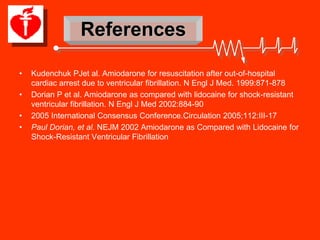 References

•   Kudenchuk PJet al. Amiodarone for resuscitation after out-of-hospital
    cardiac arrest due to ventricular fibrillation. N Engl J Med. 1999:871-878
•   Dorian P et al. Amiodarone as compared with lidocaine for shock-resistant
    ventricular fibrillation. N Engl J Med 2002:884-90
•   2005 International Consensus Conference.Circulation 2005;112:III-17
•   Paul Dorian, et al. NEJM 2002 Amiodarone as Compared with Lidocaine for
    Shock-Resistant Ventricular Fibrillation
 
