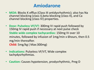 Amiodarone
• MOA: Blocks K efﬂux (Class III antidysrhythmic); also has Na
channel blocking (class I),beta blocking (class II), and Ca
channel blocking (class IV) properties.
• Dose: Pulseless VF/VT: 300mg IV rapid push followed by
150mg IV rapid push if necessary at next pulse check
Stable wide complex tachycardias: 150mg IV over 10
minutes, followed by infusion of 1mg/min x 6hours, then 0.5
mg/min thereafter.
Child: 5mg/kg ( Max:300mg)
• Indications: Pulseless VF/VT, Wide complex
tachydysrhythmias.
• Caution: Causes hypotension, prodysrhythmic, Preg D
 
