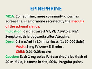 EPINEPHRINE
MOA: Epinephrine, more commonly known as
adrenaline, is a hormone secreted by the medulla
of the adrenal glands.
Indication: Cardiac arrest VT/VF, Asystole, PEA,
Symptomatic bradycardia after Atropine.
Dose: 0.1 mg/ml in 10 ml syringe. (1: 10,000 Soln),
Adult: 1 mg IV every 3-5 mins.
Child: 0.01-0.03mg/kg
Caution: Each 1 mg bolus IV dose should be flush of
20 ml fluid, Hotness in site, SOB, Irregular pulse.
 