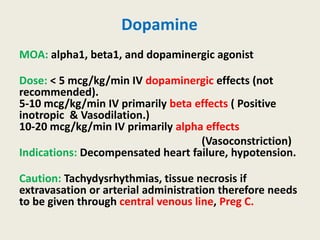 Dopamine
MOA: alpha1, beta1, and dopaminergic agonist
Dose: < 5 mcg/kg/min IV dopaminergic effects (not
recommended).
5-10 mcg/kg/min IV primarily beta effects ( Positive
inotropic & Vasodilation.)
10-20 mcg/kg/min IV primarily alpha effects
(Vasoconstriction)
Indications: Decompensated heart failure, hypotension.
Caution: Tachydysrhythmias, tissue necrosis if
extravasation or arterial administration therefore needs
to be given through central venous line, Preg C.
 