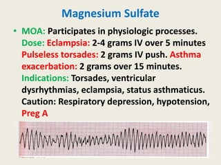 Magnesium Sulfate
• MOA: Participates in physiologic processes.
Dose: Eclampsia: 2-4 grams IV over 5 minutes
Pulseless torsades: 2 grams IV push. Asthma
exacerbation: 2 grams over 15 minutes.
Indications: Torsades, ventricular
dysrhythmias, eclampsia, status asthmaticus.
Caution: Respiratory depression, hypotension,
Preg A
 