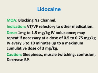 Lidocaine
MOA: Blocking Na Channel.
Indication: VT/VF refectory to other medication.
Dose: 1mg to 1.5 mg/kg IV bolus once; may
repeat if necessary at a dose of 0.5 to 0.75 mg/kg
IV every 5 to 10 minutes up to a maximum
cumulative dose of 3 mg/kg.
Caution: Sleepiness, muscle twitching, confusion,
Decrease BP.
 