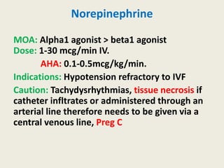 Norepinephrine
MOA: Alpha1 agonist > beta1 agonist
Dose: 1-30 mcg/min IV.
AHA: 0.1-0.5mcg/kg/min.
Indications: Hypotension refractory to IVF
Caution: Tachydysrhythmias, tissue necrosis if
catheter infltrates or administered through an
arterial line therefore needs to be given via a
central venous line, Preg C
 