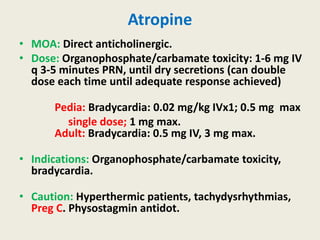 Atropine
• MOA: Direct anticholinergic.
• Dose: Organophosphate/carbamate toxicity: 1-6 mg IV
q 3-5 minutes PRN, until dry secretions (can double
dose each time until adequate response achieved)
Pedia: Bradycardia: 0.02 mg/kg IVx1; 0.5 mg max
single dose; 1 mg max.
Adult: Bradycardia: 0.5 mg IV, 3 mg max.
• Indications: Organophosphate/carbamate toxicity,
bradycardia.
• Caution: Hyperthermic patients, tachydysrhythmias,
Preg C. Physostagmin antidot.
 