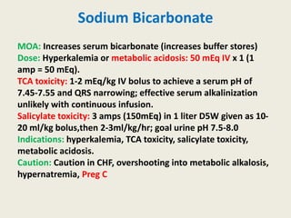 Sodium Bicarbonate
MOA: Increases serum bicarbonate (increases buffer stores)
Dose: Hyperkalemia or metabolic acidosis: 50 mEq IV x 1 (1
amp = 50 mEq).
TCA toxicity: 1-2 mEq/kg IV bolus to achieve a serum pH of
7.45-7.55 and QRS narrowing; effective serum alkalinization
unlikely with continuous infusion.
Salicylate toxicity: 3 amps (150mEq) in 1 liter D5W given as 10-
20 ml/kg bolus,then 2-3ml/kg/hr; goal urine pH 7.5-8.0
Indications: hyperkalemia, TCA toxicity, salicylate toxicity,
metabolic acidosis.
Caution: Caution in CHF, overshooting into metabolic alkalosis,
hypernatremia, Preg C
 