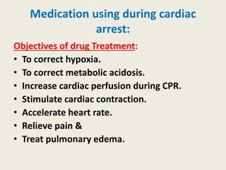 Medication using during cardiac
arrest:
Objectives of drug Treatment:
• To correct hypoxia.
• To correct metabolic acidosis.
• Increase cardiac perfusion during CPR.
• Stimulate cardiac contraction.
• Accelerate heart rate.
• Relieve pain &
• Treat pulmonary edema.
 