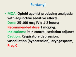 Fentanyl
• MOA: Opioid agonist producing analgesia
with adjunctive sedative effects.
Dose: 25-100 mcg IV q 1-2 hours;
Recommended dose 1 mcg/kg.
Indications: Pain control, sedation adjunct
Caution: Respiratory depression,
vasodilation (hypotension),laryngospasm,
Preg C
 