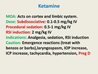 Ketamine
MOA: Acts on cortex and limbic system.
Dose: Subdissociative: 0.1-0.5 mg/kg IV
Procedural sedation: 0.5-1 mg/kg IV
RSI induction: 2 mg/kg IV
Indications: Analgesia, sedation, RSI induction
Caution: Emergence reactions (treat with
benzos or barbs),laryngospasm, IOP increase,
ICP increase, tachycardia, hypertension, Preg D
 