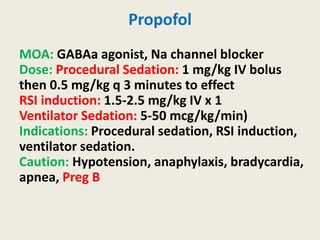 Propofol
MOA: GABAa agonist, Na channel blocker
Dose: Procedural Sedation: 1 mg/kg IV bolus
then 0.5 mg/kg q 3 minutes to effect
RSI induction: 1.5-2.5 mg/kg IV x 1
Ventilator Sedation: 5-50 mcg/kg/min)
Indications: Procedural sedation, RSI induction,
ventilator sedation.
Caution: Hypotension, anaphylaxis, bradycardia,
apnea, Preg B
 