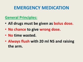 EMERGENCY MEDICATION
General Principles:
• All drugs must be given as bolus dose.
• No chance to give wrong dose.
• No time wasted.
• Always flush with 20 ml NS and raising
the arm.
 