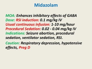 Midazolam
MOA: Enhances inhibitory effects of GABA
Dose: RSI induction: 0.1 mg/kg IV
Usual continuous infusion: 1-10 mg/hour
Procedural Sedation: 0.02 - 0.04 mg/kg IV
Indications: Seizure abortion, procedural
sedation, ventilator sedation, RSI.
Caution: Respiratory depression, hypotensive
effects, Preg D
 