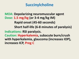 Succinylcholine
MOA: Depolarizing neuromuscular agent
Dose: 1.5 mg/kg (or 3-4 mg/kg IM)
Rapid onset (45-60 seconds)
Short half-life (6-8 minutes of paralysis)
Indications: RSI paralysis.
Caution: Hyperkalemia, subacute burn/crush
with hyperkalemia, glaucoma (increases IOP),
increases ICP, Preg C
 