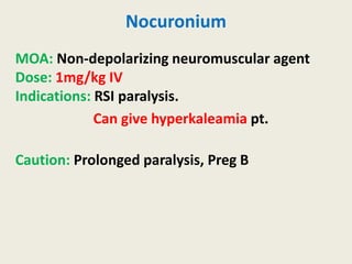 Nocuronium
MOA: Non-depolarizing neuromuscular agent
Dose: 1mg/kg IV
Indications: RSI paralysis.
Can give hyperkaleamia pt.
Caution: Prolonged paralysis, Preg B
 