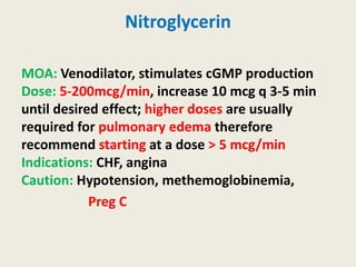 Nitroglycerin
MOA: Venodilator, stimulates cGMP production
Dose: 5-200mcg/min, increase 10 mcg q 3-5 min
until desired effect; higher doses are usually
required for pulmonary edema therefore
recommend starting at a dose > 5 mcg/min
Indications: CHF, angina
Caution: Hypotension, methemoglobinemia,
Preg C
 