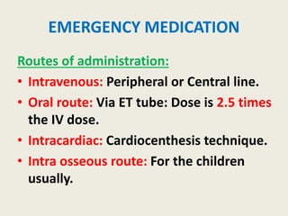 EMERGENCY MEDICATION
Routes of administration:
• Intravenous: Peripheral or Central line.
• Oral route: Via ET tube: Dose is 2.5 times
the IV dose.
• Intracardiac: Cardiocenthesis technique.
• Intra osseous route: For the children
usually.
 