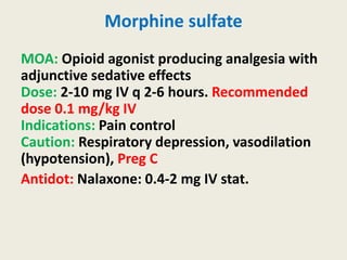 Morphine sulfate
MOA: Opioid agonist producing analgesia with
adjunctive sedative effects
Dose: 2-10 mg IV q 2-6 hours. Recommended
dose 0.1 mg/kg IV
Indications: Pain control
Caution: Respiratory depression, vasodilation
(hypotension), Preg C
Antidot: Nalaxone: 0.4-2 mg IV stat.
 