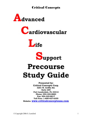 Critical Concepts


Advanced
 Cardiovascular
   Life
     Support
            Precourse
           Study Guide
                             Presented by:
                        Critical Concepts Corp.
                            3201 W. Griffin Rd.
                                  Suite 205
                         Fort Lauderdale, FL 33312
                           Phone: 954-322-8883
                             Fax: 954-322-8817
                         Toll Free: 1-800-427-6355
            Website:   www.criticalconceptsusa.com




© Copyright 2006 S. Lunsford                         1
 