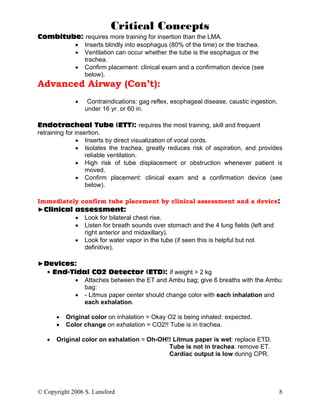 Critical Concepts
Combitube: requires more training for insertion than the LMA.
        • Inserts blindly into esophagus (80% of the time) or the trachea.
        • Ventilation can occur whether the tube is the esophagus or the
           trachea.
        • Confirm placement: clinical exam and a confirmation device (see
           below).
Advanced Airway (Con’t):
              •    Contraindications: gag reflex, esophageal disease, caustic ingestion,
                  under 16 yr. or 60 in.

Endotracheal Tube (ETT): requires the most training, skill and frequent
retraining for insertion.
               • Inserts by direct visualization of vocal cords.
               • Isolates the trachea, greatly reduces risk of aspiration, and provides
                   reliable ventilation.
               • High risk of tube displacement or obstruction whenever patient is
                   moved.
               • Confirm placement: clinical exam and a confirmation device (see
                   below).

Immediately confirm tube placement by clinical assessment and a device:
►Clinical assessment:
          • Look for bilateral chest rise.
          • Listen for breath sounds over stomach and the 4 lung fields (left and
             right anterior and midaxillary).
          • Look for water vapor in the tube (if seen this is helpful but not
             definitive).

►Devices:
  • End-Tidal CO2 Detector (ETD): if weight > 2 kg
         • Attaches between the ET and Ambu bag; give 6 breaths with the Ambu
            bag:
         • - Litmus paper center should change color with each inhalation and
            each exhalation.

       •   Original color on inhalation = Okay O2 is being inhaled: expected.
       •   Color change on exhalation = CO2!! Tube is in trachea.

   •   Original color on exhalation = Oh-OH!! Litmus paper is wet: replace ETD.
                                            Tube is not in trachea: remove ET.
                                            Cardiac output is low during CPR.




© Copyright 2006 S. Lunsford                                                               8
 