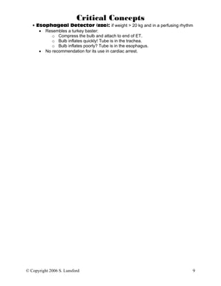 Critical Concepts
   • Esophageal Detector (EDD): if weight > 20 kg and in a perfusing rhythm
      • Resembles a turkey baster:
           o Compress the bulb and attach to end of ET.
           o Bulb inflates quickly! Tube is in the trachea.
           o Bulb inflates poorly? Tube is in the esophagus.
      • No recommendation for its use in cardiac arrest.




© Copyright 2006 S. Lunsford                                              9
 
