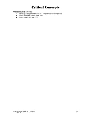 Critical Concepts
Unacceptable actions:
   •   Did not give oxygen and aspirin to a suspected chest pain patient.
   •   Did not attempt to control chest pain.
   •   Did not obtain 12 – lead ECG.




© Copyright 2006 S. Lunsford                                                17
 