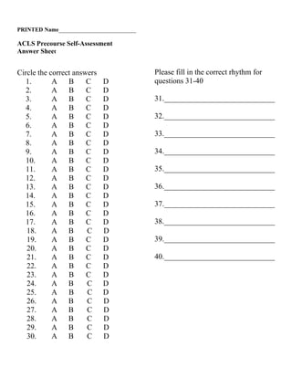 PRINTED Name___________________________

ACLS Precourse Self-Assessment
Answer Sheet


Circle the correct answers                Please fill in the correct rhythm for
   1.       A    B     C     D            questions 31-40
   2.       A    B     C     D
   3.       A    B     C     D            31._____________________________
   4.       A    B     C     D
   5.       A    B     C     D            32._____________________________
   6.       A    B     C     D
   7.       A    B     C     D            33._____________________________
   8.       A    B     C     D
   9.       A    B     C     D            34._____________________________
   10.      A    B     C     D
   11.      A    B     C     D            35._____________________________
   12.      A    B     C     D
   13.      A    B     C     D            36._____________________________
   14.      A    B     C     D
   15.      A    B     C     D            37._____________________________
   16.      A    B     C     D
   17.      A    B     C     D            38._____________________________
   18.      A B        C     D
   19.      A    B     C     D            39._____________________________
   20.      A    B     C     D
   21.      A    B     C     D            40._____________________________
   22.      A    B     C     D
   23.      A    B     C     D
   24.      A B        C     D
   25.      A    B     C     D
   26.      A B        C     D
   27.      A B        C     D
   28.      A B        C     D
   29.      A B        C     D
   30.      A B        C     D
 