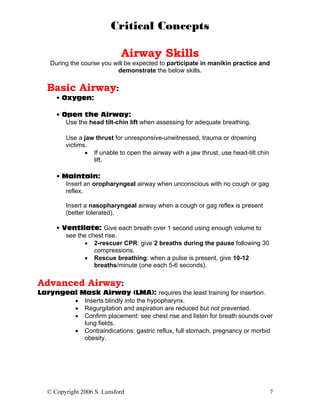 Critical Concepts

                             Airway Skills
    During the course you will be expected to participate in manikin practice and
                           demonstrate the below skills.

   Basic Airway:
      • Oxygen:

      • Open the Airway:
         Use the head tilt-chin lift when assessing for adequate breathing.

         Use a jaw thrust for unresponsive-unwitnessed, trauma or drowning
         victims.
                • If unable to open the airway with a jaw thrust, use head-tilt chin
                  lift.

      • Maintain:
         Insert an oropharyngeal airway when unconscious with no cough or gag
         reflex.

         Insert a nasopharyngeal airway when a cough or gag reflex is present
         (better tolerated).

      • Ventilate: Give each breath over 1 second using enough volume to
         see the chest rise.
               • 2-rescuer CPR: give 2 breaths during the pause following 30
                   compressions.
               • Rescue breathing: when a pulse is present, give 10-12
                   breaths/minute (one each 5-6 seconds).

Advanced Airway:
Laryngeal Mask Airway (LMA): requires the least training for insertion.
        • Inserts blindly into the hypopharynx.
        • Regurgitation and aspiration are reduced but not prevented.
        • Confirm placement: see chest rise and listen for breath sounds over
           lung fields.
        • Contraindications: gastric reflux, full stomach, pregnancy or morbid
           obesity.




   © Copyright 2006 S. Lunsford                                                        7
 