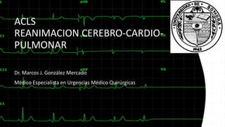 ACLS
REANIMACION CEREBRO-CARDIO-
PULMONAR
Dr. Marcos J. González Mercado
Médico Especialista en Urgencias Médico Quirúrgicas
 