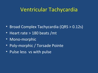 Ventricular Tachycardia
• Broad Complex Tachycardia (QRS > 0.12s)
• Heart rate > 180 beats /mt
• Mono-morphic
• Poly-morphic / Torsade Pointe
• Pulse less vs with pulse
 