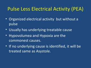 Pulse Less Electrical Activity (PEA)
• Organized electrical activity but without a
pulse
• Usually has underlying treatable cause
• Hypovolumea and Hypoxia are the
commonest causes.
• If no underlying cause is identified, it will be
treated same as Asystole.
 