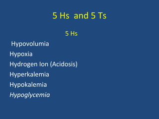 5 Hs and 5 Ts
5 Hs
Hypovolumia
Hypoxia
Hydrogen Ion (Acidosis)
Hyperkalemia
Hypokalemia
Hypoglycemia
 