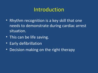 Introduction
• Rhythm recognition is a key skill that one
needs to demonstrate during cardiac arrest
situation.
• This can be life saving.
• Early defibrillation
• Decision making on the right therapy
 