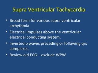 Supra Ventricular Tachycardia
• Broad term for various supra ventricular
arrhythmia
• Electrical impulses above the ventricular
electrical conducting system.
• Inverted p waves preceding or following qrs
complexes.
• Review old ECG – exclude WPW
 
