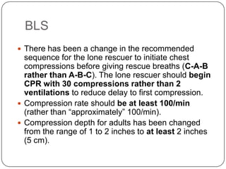 BLS
 There has been a change in the recommended

sequence for the lone rescuer to initiate chest
compressions before giving rescue breaths (C-A-B
rather than A-B-C). The lone rescuer should begin
CPR with 30 compressions rather than 2
ventilations to reduce delay to first compression.
 Compression rate should be at least 100/min
(rather than “approximately” 100/min).
 Compression depth for adults has been changed
from the range of 1 to 2 inches to at least 2 inches
(5 cm).

 