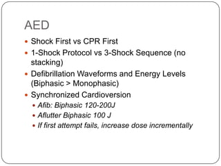 AED
 Shock First vs CPR First
 1-Shock Protocol vs 3-Shock Sequence (no

stacking)
 Defibrillation Waveforms and Energy Levels
(Biphasic > Monophasic)
 Synchronized Cardioversion
 Afib: Biphasic 120-200J
 Aflutter Biphasic 100 J
 If first attempt fails, increase dose incrementally

 