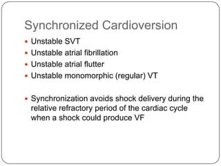 Synchronized Cardioversion
 Unstable SVT
 Unstable atrial fibrillation
 Unstable atrial flutter
 Unstable monomorphic (regular) VT

 Synchronization avoids shock delivery during the

relative refractory period of the cardiac cycle
when a shock could produce VF

 