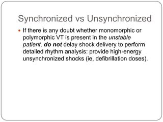 Synchronized vs Unsynchronized
 If there is any doubt whether monomorphic or

polymorphic VT is present in the unstable
patient, do not delay shock delivery to perform
detailed rhythm analysis: provide high-energy
unsynchronized shocks (ie, defibrillation doses).

 