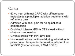 Case
 62 yo man with met CRPC with diffuse bone






metastases s/p multiple radiation treatments with
refractory pain
Admitted with back pain for r/o spinal cord
compression
Could not tolerate MRI  CT instead without
obvious compression
Given steroids with PPI, DVT ppx
Home methadone continued during admission for
pain control, lexapro for depression, albuterol prn
for SOB (former smoker, ? Mild COPD)

 