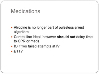 Medications
 Atropine is no longer part of pulseless arrest

algorithm
 Central line ideal, however should not delay time
to CPR or meds
 IO if two failed attempts at IV
 ETT?

 