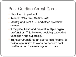 Post Cardiac-Arrest Care
 Hypothermia protocol
 Taper Fi02 to keep Sa02 > 94%
 Identify and treat ACS and other reversible

causes
 Anticipate, treat, and prevent multiple organ
dysfunction. This includes avoiding excessive
ventilation and hyperoxia.
 Transport/transfer to an appropriate hospital or
critical care unit with a comprehensive post–
cardiac arrest treatment system of care

 