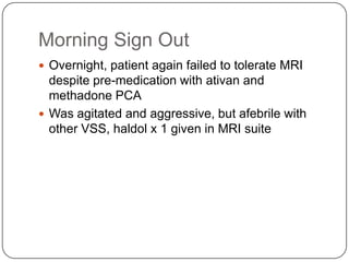 Morning Sign Out
 Overnight, patient again failed to tolerate MRI

despite pre-medication with ativan and
methadone PCA
 Was agitated and aggressive, but afebrile with
other VSS, haldol x 1 given in MRI suite

 