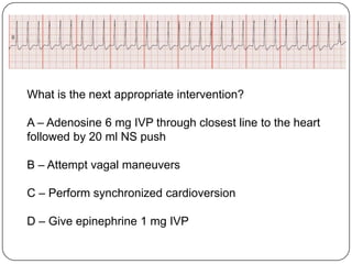 What is the next appropriate intervention?
A – Adenosine 6 mg IVP through closest line to the heart
followed by 20 ml NS push
B – Attempt vagal maneuvers
C – Perform synchronized cardioversion
D – Give epinephrine 1 mg IVP

 