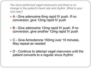 You have performed vagal maneuvers and there is no
change in the patient’s heart rate and rhythm. What is your
next step?

 A - Give adenosine 6mg rapid IV push. If no

conversion, give 12mg rapid IV push
 B - Give adenosine 12mg rapid IV push. If no

conversion, give another 12mg rapid IV push
 C - Give Amiodarone 150mg over 10 minutes.

May repeat as needed
 D - Continue to attempt vagal manuvers until the

patient converts to a regular sinus rhythm

 